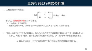 三角行列と行列式の計算
• 三角行列の行列式は，
となり，対角成分の積で計算できる．
– 上の例は，上三角行列．
– 任意の正則行列は，LU分解で2つの三角行列（上三角と下三角）に分解できる．
• フローのヤコビ行列式の計算も，なんらかの方法で三角行列に制約してコスト削減したい．
– しかし，写像𝑓の「重み」自体を三角行列に制約するのは，アーキテクチャが限定されすぎる．
-> 重みではなく，ヤコビ行列式が三角行列になる可逆変換𝑓を考える．
det
𝑎11 ⋯ 𝑎1𝑛
⋮ ⋱ ⋮
0 ⋯ 𝑎 𝑛𝑛
= 𝑎11 ⋯ 𝑎 𝑛𝑛
23
 