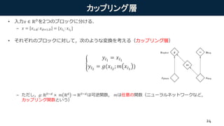 カップリング層
• 入力𝑥 ∈ ℝ 𝐷を2つのブロックに分ける．
– 𝑥 = 𝑥1:d: 𝑥 𝑑+1:𝐷 = [𝑥𝐼1
: 𝑥𝐼2
]
• それぞれのブロックに対して，次のような変換を考える（カップリング層）
– ただし，𝑔: ℝ 𝐷−𝑑 × 𝑚 ℝ 𝑑 → ℝ 𝐷−𝑑は可逆関数， 𝑚は任意の関数（ニューラルネットワークなど，
カップリング関数という）
𝑦𝐼1
= 𝑥𝐼1
𝑦𝐼2
= 𝑔(𝑥𝐼2
; 𝑚 𝑥𝐼1
)
24
 