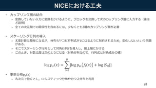 NICEにおける工夫
• カップリング層の結合
– 変換していない入力に変換をかけるように，ブロックを交換して次のカップリング層に入力する（後ほ
ど説明）
– 全ての次元間での関係性を含めるには，少なくとも3層のカップリング層が必要
• スケーリング行列の導入
– 尤度計算は簡単になるが，分布もヤコビ行列式が1になるように制約されるため，変化しないという問題
がある．
– そこでスケーリング行列として対角行列𝑆を導入し，最上層にかける
– このとき，対数尤度は次のようになる（対角行列なので，行列式は対角成分の積）
• 事前分布𝑝 𝑧(𝑧)
– 各次元で独立とし，ロジスティック分布やガウス分布を利用
log 𝑝 𝑥 𝑥 =
𝑖=1
𝐷
[log 𝑝 𝑧𝑖 𝑓𝑖 𝑥 + log |𝑆𝑖𝑖|]
28
 