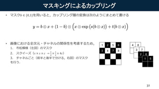 マスキングによるカップリング
• マスク𝑏 ∈ {0,1}を用いると，カップリング層の変換は次のようにまとめて書ける
• 画像における全次元・チャネルの関係性を考慮するため，
1. 市松模様（左図）のマスク
2. スクイーズ（𝑠 × 𝑠 × 𝑐 →
𝑠
2
×
𝑠
2
× 4𝑐）
3. チャネルごと（前半と後半で分ける，右図）のマスク
を行う．
32
 