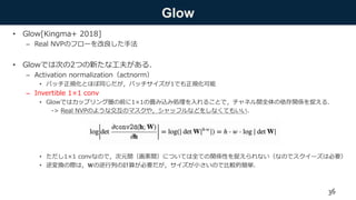 Glow
• Glow[Kingma+ 2018]
– Real NVPのフローを改良した手法
• Glowでは次の2つの新たな工夫がある．
– Activation normalization（actnorm）
• バッチ正規化とほぼ同じだが，バッチサイズが1でも正規化可能
– Invertible 1×1 conv
• Glowではカップリング層の前に1×1の畳み込み処理を入れることで，チャネル間全体の依存関係を捉える．
-> Real NVPのような交互のマスクや，シャッフルなどをしなくてもいい．
• ただし1×1 convなので，次元間（画素間）については全ての関係性を捉えられない（なのでスクイーズは必要）
• 逆変換の際は，𝐖の逆行列の計算が必要だが，サイズが小さいので比較的簡単．
36
 