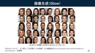 画像生成（Glow）
はるかに綺麗に生成できるようになった．
※Glowについて，より詳しくは河野くんの発表（[DL輪読会]Glow: Generative Flow with Invertible 1×1
Convolutions）を参照 38
 