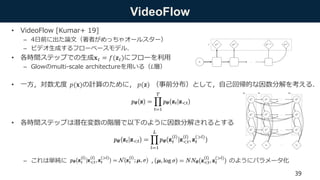 VideoFlow
• VideoFlow [Kumar+ 19]
– 4日前に出た論文（著者がめっちゃオールスター）
– ビデオ生成するフローベースモデル．
• 各時間ステップでの生成𝐱 𝑡 = 𝑓(𝐳 𝑡)にフローを利用
– Glowのmulti-scale architectureを用いる（𝐿層）
• 一方，対数尤度 𝑝(𝐱)の計算のために， 𝑝(𝐳) （事前分布）として，自己回帰的な因数分解を考える．
• 各時間ステップは潜在変数の階層で以下のように因数分解されるとする
– これは単純に ， のようにパラメータ化
39
 