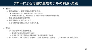 フローによる可逆な生成モデルの利点・欠点
• 利点：
– 厳密な推論と，対数尤度の評価ができる．
• 既存の手法では，RBM系以外はできなかった．
• 画像生成以外にも，異常検知など，幅広い分野での利用が期待できる．
– 推論と生成の両方が効率的．
– 潜在変数内での操作ができる．
– メモリ使用量を層に対して抑えられる．
• 欠点：
– アーキテクチャに制限がある．
• 層を増やしても次元は変わらない．
• 逆変換やヤコビ行列式の計算が容易である層を利用する必要
– 各フローでヤコビ行列式などを取っておく必要から，全体としてはメモリコストがかかる．
41
 