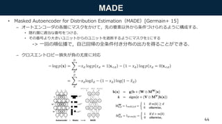 MADE
• Masked Autoencoder for Distribution Estimation（MADE）[Germain+ 15]
– オートエンコーダの各層にマスクをかけて，先の要素以外から条件づけられるように構成する．
• 隠れ層に適当な番号をつける．
• その番号より大きいユニットからのユニットを遮断するようにマスクを1にする
-> 一回の順伝播で，自己回帰の全条件付き分布の出力を得ることができる．
– クロスエントロピー損失が負の尤度に対応
44
− log 𝑝 𝐱 =
𝑑
𝐷
−𝑥 𝑑 log 𝑝 𝑥 𝑑 = 1 𝐱<𝑑 − 1 − 𝑥 𝑑 log 𝑝 𝑥 𝑑 = 0 𝐱<𝑑
=
𝑑
𝐷
−𝑥 𝑑log 𝑥 𝑑 − 1 − 𝑥 𝑑 log(1 − 𝑥 𝑑)
 