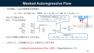 Masked Autoregressive Flow
• この写像𝐱 = 𝑓(𝐮)の各要素の逆変換は，
のように求められる．
• また，ヤコビ行列式は
のように簡単に計算することができる．
• したがって，この変換𝑓をフローと見なすことができる．
-> Masked Autoregressive Flow（MAF） [Papamakarios+ 17]
det
𝑑𝑢1
𝑑𝑥1
⋯
𝑑𝑢1
𝑑𝑥 𝐷
⋮ ⋱ ⋮
𝑑𝑢 𝐷
𝑑𝑥1
⋯
𝑑𝑢 𝐷
𝑑𝑥 𝐷
= det
exp(−𝛼1) ⋯ 0
⋮ ⋱ ⋮
𝑑𝑢 𝐷
𝑑𝑥1
⋯ exp(−𝛼 𝐷)
= exp(−
𝑖=1
𝐷
𝛼𝑖)
自己回帰の性質と逆変換の式（上式）より
𝑖 < 𝑗のとき
𝑑𝑢 𝑖
𝑑𝑥 𝑗
= (𝑥𝑖 − 𝜇𝑖)
𝑑exp(− 𝑓𝑎 𝑖
𝑥1:𝑖−1 )
𝑑𝑥 𝑗
= 0
逆変換の式より
𝑖 = 𝑗のとき
𝑑𝑢 𝑖
𝑑𝑥 𝑗
= exp(− 𝑓𝑎 𝑖
𝑥1:𝑖−1 )
𝑑𝑥 𝑖
𝑑𝑥 𝑗
= exp(− 𝑓𝑎 𝑖
𝑥1:𝑖−1 )
47
 