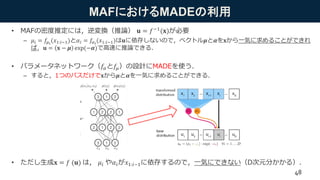 MAFにおけるMADEの利用
• MAFの密度推定には，逆変換（推論） 𝐮 = 𝑓−1(𝐱)が必要
– 𝜇𝑖 = 𝑓𝜇 𝑖
(𝑥1:𝑖−1)と𝛼𝑖 = 𝑓𝛼 𝑖
(𝑥1:𝑖−1)は𝐮に依存しないので，ベクトル𝝁と𝜶を𝐱から一気に求めることができれ
ば，𝐮 = 𝐱 − 𝝁 exp(−𝜶)で高速に推論できる．
• パラメータネットワーク（𝑓𝛼と𝑓𝜇）の設計にMADEを使う．
– すると，1つのパスだけで𝐱から𝝁と𝜶を一気に求めることができる．
• ただし生成𝐱 = 𝑓 (𝐮) は， 𝜇𝑖 や𝛼𝑖が𝑥1:𝑖−1に依存するので，一気にできない（D次元分かかる）．
48
 