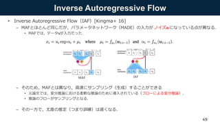Inverse Autoregressive Flow
• Inverse Autoregressive Flow（IAF）[Kingma+ 16]
– MAFとほとんど同じだが，パラメータネットワーク（MADE）の入力が ノイズ𝐮 になっている点が異なる．
• MAFでは，データ𝐱が入力だった．
– そのため，MAFとは異なり，高速にサンプリング（生成）することができる
• 元論文では，変分推論における柔軟な推論のために導入されている（フローによる変分推論）．
• 推論のフローがサンプリングとなる．
– その一方で，尤度の推定（つまり訓練）は遅くなる．
MAF IAF
49
 