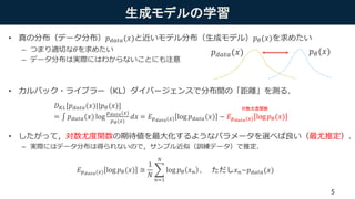 生成モデルの学習
• 真の分布（データ分布）𝑝 𝑑𝑎𝑡𝑎(𝑥)と近いモデル分布（生成モデル）𝑝 𝜃(𝑥)を求めたい
– つまり適切な 𝜃を求めたい
– データ分布は実際にはわからないことにも注意
• カルバック・ライブラー（KL）ダイバージェンスで分布間の「距離」を測る．
• したがって，対数尤度関数の期待値を最大化するようなパラメータを選べば良い（最尤推定）．
– 実際にはデータ分布は得られないので，サンプル近似（訓練データ）で推定．
𝑝 𝜃(𝑥)𝑝 𝑑𝑎𝑡𝑎(𝑥)
𝐷 𝐾𝐿[𝑝 𝑑𝑎𝑡𝑎(𝑥)||𝑝 𝜃(𝑥)]
= 𝑝 𝑑𝑎𝑡𝑎(𝑥) log
𝑝 𝑑𝑎𝑡𝑎(𝑥)
𝑝 𝜃(𝑥)
𝑑𝑥 = 𝐸 𝑝 𝑑𝑎𝑡𝑎(𝑥) log 𝑝 𝑑𝑎𝑡𝑎(𝑥) − 𝐸 𝑝 𝑑𝑎𝑡𝑎(𝑥) log 𝑝 𝜃(𝑥)
対数尤度関数
𝐸 𝑝 𝑑𝑎𝑡𝑎(𝑥) log 𝑝 𝜃(𝑥) ≅
1
𝑁
𝑛=1
𝑁
log 𝑝 𝜃 𝑥 𝑛 , ただし𝑥 𝑛~𝑝 𝑑𝑎𝑡𝑎(𝑥)
5
 