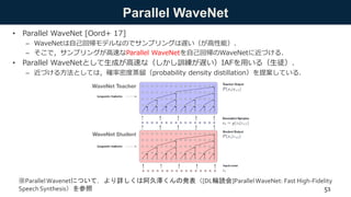 Parallel WaveNet
• Parallel WaveNet [Oord+ 17]
– WaveNetは自己回帰モデルなのでサンプリングは遅い（が高性能）．
– そこで，サンプリングが高速なParallel WaveNetを自己回帰のWaveNetに近づける．
• Parallel WaveNetとして生成が高速な（しかし訓練が遅い）IAFを用いる（生徒）．
– 近づける方法としては，確率密度蒸留（probability density distillation）を提案している．
※ParallelWavenetについて，より詳しくは阿久澤くんの発表（[DL輪読会]Parallel WaveNet: Fast High-Fidelity
Speech Synthesis）を参照 51
 