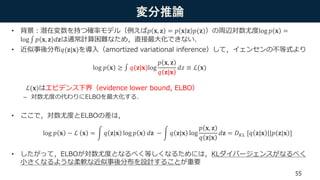 変分推論
• 背景：潜在変数を持つ確率モデル（例えば𝑝 𝐱, 𝐳 = 𝑝 𝐱 𝐳 𝑝(𝐳)）の周辺対数尤度log 𝑝 𝐱 =
log 𝑝 𝐱, 𝐳 𝑑𝐳は通常計算困難なため，直接最大化できない．
• 近似事後分布𝑞(𝐳|𝐱)を導入（amortized variational inference）して，イェンセンの不等式より
ℒ(𝐱)はエビデンス下界（evidence lower bound, ELBO）
– 対数尤度の代わりにELBOを最大化する．
• ここで，対数尤度とELBOの差は，
• したがって，ELBOが対数尤度となるべく等しくなるためには，KLダイバージェンスがなるべく
小さくなるような柔軟な近似事後分布を設計することが重要
55
log 𝑝 𝐱 ≥ 𝑞(𝐳|𝐱)log
𝑝 𝐱, 𝐳
𝑞 𝐳|𝐱
𝑑𝑧 ≡ ℒ(𝐱)
log 𝑝 𝐱 − ℒ 𝐱 = 𝑞 𝐳|𝐱 log 𝑝 𝐱 𝑑𝐳 − 𝑞 𝐳|𝐱 log
𝑝 𝐱, 𝐳
𝑞 𝐳|𝐱
𝑑𝐳 = 𝐷 𝐾𝐿 [𝑞 𝐳|𝐱 ||𝑝 𝐳|𝐱 ]
 