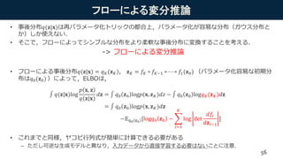 フローによる変分推論
• 事後分布𝑞(𝐳|𝐱)は再パラメータ化トリックの都合上，パラメータ化が容易な分布（ガウス分布と
か）しか使えない．
• そこで，フローによってシンプルな分布をより柔軟な事後分布に変換することを考える．
-> フローによる変分推論
• フローによる事後分布𝑞(𝐳|𝐱) = 𝑞 𝐾(𝐳 𝐾)， 𝐳 𝐾 = 𝑓𝐾 ∘ 𝑓𝐾−1 ∘ ⋯ ∘ 𝑓1(𝐳0) （パラメータ化容易な初期分
布は𝑞0(𝐳0) ）によって，ELBOは，
• これまでと同様，ヤコビ行列式が簡単に計算できる必要がある
– ただし可逆な生成モデルと異なり，入力データから直接学習する必要はないことに注意．
56
𝑞(𝐳|𝐱)log
𝑝 𝐱, 𝐳
𝑞(𝐳|𝐱)
𝑑𝐳 = 𝑞0 𝐳0 log𝑝(𝐱, 𝐳 𝐾)𝑑𝑧 − 𝑞0 𝐳0 log𝑞 𝐾(𝐳 𝐾)𝑑𝐳
= 𝑞0 𝐳0 log𝑝(𝐱, 𝐳 𝐾)𝑑𝐳
−𝔼 𝑞0 𝐳0
[log𝑞0 𝐳0 −
𝑖=1
𝐾
log det
𝑑𝑓𝑖
𝑑𝐳𝑖−1
]
 