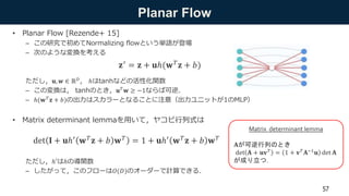 Planar Flow
• Planar Flow [Rezende+ 15]
– この研究で初めてNormalizing flowという単語が登場
– 次のような変換を考える
ただし，𝐮, 𝒘 ∈ ℝ 𝐷， ℎはtanhなどの活性化関数
– この変換は， tanhのとき，𝐮 𝑇
𝐰 ≥ −1ならば可逆．
– ℎ(𝐰 𝑇
𝐳 + 𝑏)の出力はスカラーとなることに注意（出力ユニットが1のMLP）
• Matrix determinant lemmaを用いて，ヤコビ行列式は
ただし，ℎ′はℎの導関数
– したがって，このフローは𝑂(𝐷)のオーダーで計算できる．
57
𝐳′ = 𝐳 + 𝐮ℎ(𝐰 𝑇 𝐳 + 𝑏)
Matrix determinant lemma
𝐀が可逆行列のとき
det 𝐀 + 𝐮𝐯 𝑇
= 1 + 𝐯 𝑇
𝐀−1
𝐮 det 𝐀
が成り立つ．
det 𝐈 + 𝐮ℎ′ 𝐰 𝑇 𝐳 + 𝑏 𝐰 𝑇 = 1 + 𝐮ℎ′ 𝐰 𝑇 𝐳 + 𝑏 𝐰 𝑇
 