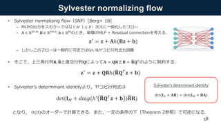 Sylvester normalizing flow
• Sylvester normalizing flow（SNF）[Berg+ 18]
– MLPの出力をスカラーではなく𝑀（ ≤ 𝐷）次元に一般化したフロー
– 𝐀 ∈ ℝD×𝑀, 𝐁 ∈ ℝM×𝐷, 𝐛 ∈ ℝMのとき，単層のMLP + Residual connectionを考える．
– しかしこのフローは一般的に可逆ではない&ヤコビ行列式も困難
• そこで，上三角行列𝐑, 𝐑と直交行列𝐐によって𝐀 = 𝐐𝐑と𝐁 = 𝐑𝐐 𝑇
のように制約する．
• Sylvester’s determinant identityより，ヤコビ行列式は
となり， 𝑂(𝐷)のオーダーで計算できる．また，一定の条件の下（Theorem 2参照）で可逆になる．
58
Sylvester’s determinant identity
𝐳′ = 𝐳 + 𝐀ℎ(𝐁𝐳 + 𝐛)
𝐳′ = 𝐳 + 𝐐𝐑ℎ( 𝐑𝐐 𝑇 𝐳 + 𝐛)
det(𝐈 𝑀 + 𝑑𝑖𝑎𝑔(ℎ′ 𝐑𝐐 𝑇 𝐳 + 𝐛 ) 𝐑𝐑)
det(𝐈 𝐷 + 𝐀𝐁) = det(𝐈 𝑀 + 𝐁𝐀)
 