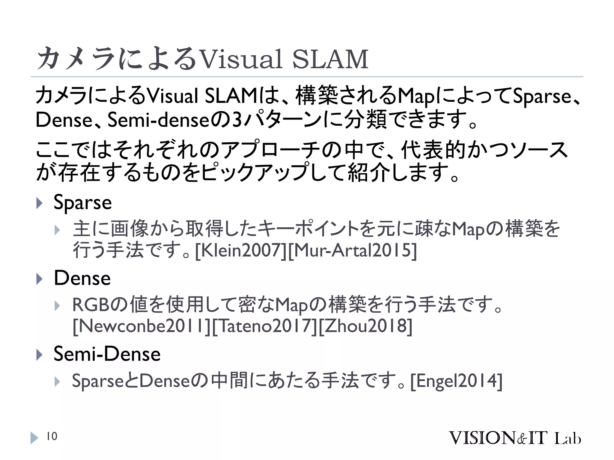 カメラによるVisual SLAM
カメラによるVisual SLAMは、構築されるMapによってSparse、
Dense、Semi-denseの3パターンに分類できます。
ここではそれぞれのアプローチの中で、代表的かつソース
が存在するものをピックアップして紹介します。
 Sparse
 主に画像から取得したキーポイントを元に疎なMapの構築を
行う手法です。[Klein2007][Mur-Artal2015]
 Dense
 RGBの値を使用して密なMapの構築を行う手法です。
[Newconbe2011][Tateno2017][Zhou2018]
 Semi-Dense
 SparseとDenseの中間にあたる手法です。[Engel2014]
10
 