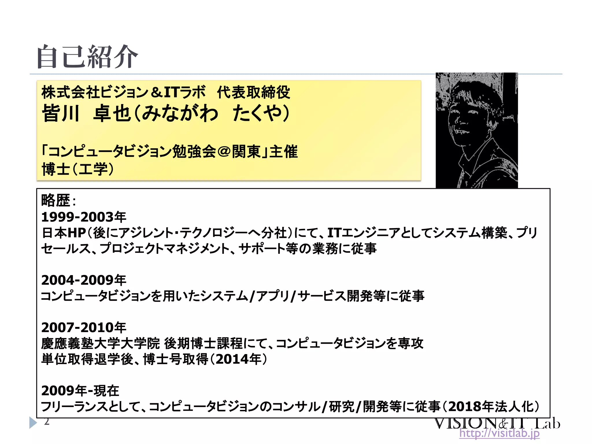 自己紹介
2
株式会社ビジョン＆ITラボ 代表取締役
皆川 卓也（みながわ たくや）
「コンピュータビジョン勉強会＠関東」主催
博士（工学）
略歴：
1999-2003年
日本HP（後にアジレント・テクノロジーへ分社）にて、ITエンジニアとしてシステム構築、プリ
セールス、プロジェクトマネジメント、サポート等の業務に従事
2004-2009年
コンピュータビジョンを用いたシステム/アプリ/サービス開発等に従事
2007-2010年
慶應義塾大学大学院 後期博士課程にて、コンピュータビジョンを専攻
単位取得退学後、博士号取得（2014年）
2009年-現在
フリーランスとして、コンピュータビジョンのコンサル/研究/開発等に従事（2018年法人化）
http://visitlab.jp
 