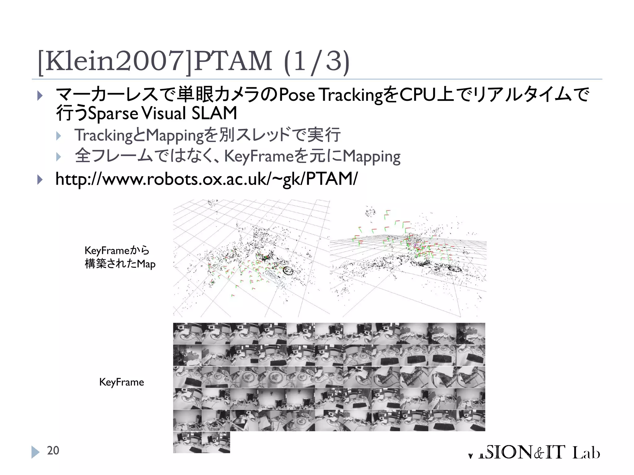 [Klein2007]PTAM (1/3)
 マーカーレスで単眼カメラのPose TrackingをCPU上でリアルタイムで
行うSparseVisual SLAM
 TrackingとMappingを別スレッドで実行
 全フレームではなく、KeyFrameを元にMapping
 http://www.robots.ox.ac.uk/~gk/PTAM/
KeyFrame
KeyFrameから
構築されたMap
20
 