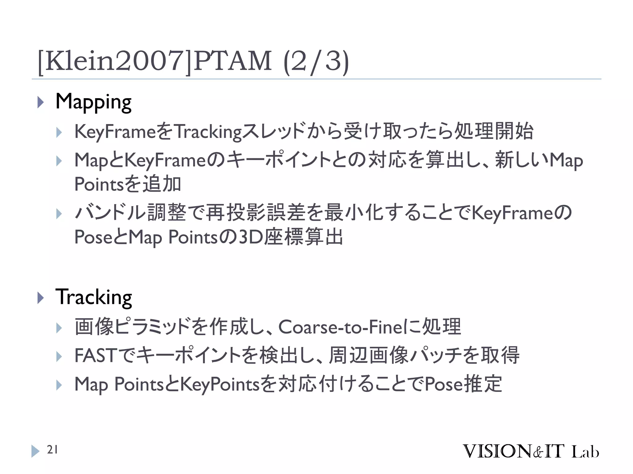 [Klein2007]PTAM (2/3)
 Mapping
 KeyFrameをTrackingスレッドから受け取ったら処理開始
 MapとKeyFrameのキーポイントとの対応を算出し、新しいMap
Pointsを追加
 バンドル調整で再投影誤差を最小化することでKeyFrameの
PoseとMap Pointsの3D座標算出
 Tracking
 画像ピラミッドを作成し、Coarse-to-Fineに処理
 FASTでキーポイントを検出し、周辺画像パッチを取得
 Map PointsとKeyPointsを対応付けることでPose推定
21
 