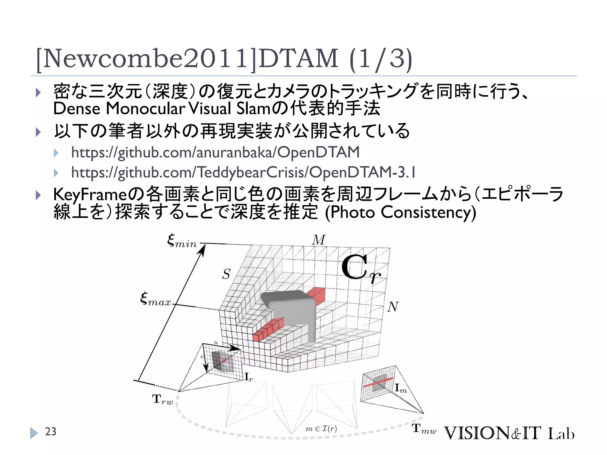 [Newcombe2011]DTAM (1/3)
 密な三次元（深度）の復元とカメラのトラッキングを同時に行う、
Dense MonocularVisual Slamの代表的手法
 以下の筆者以外の再現実装が公開されている
 https://github.com/anuranbaka/OpenDTAM
 https://github.com/TeddybearCrisis/OpenDTAM-3.1
 KeyFrameの各画素と同じ色の画素を周辺フレームから（エピポーラ
線上を）探索することで深度を推定 (Photo Consistency)
23
 