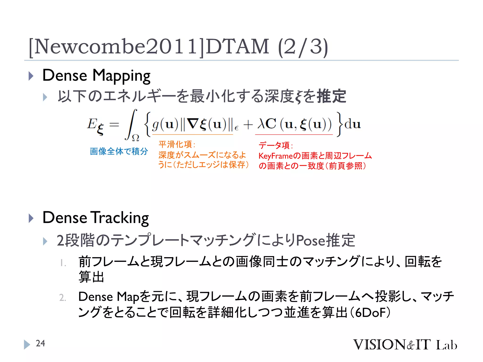 [Newcombe2011]DTAM (2/3)
 Dense Mapping
 以下のエネルギーを最小化する深度𝝃を推定
画像全体で積分
データ項：
KeyFrameの画素と周辺フレーム
の画素との一致度（前頁参照）
平滑化項：
深度がスムーズになるよ
うに（ただしエッジは保存）
 Dense Tracking
 2段階のテンプレートマッチングによりPose推定
1. 前フレームと現フレームとの画像同士のマッチングにより、回転を
算出
2. Dense Mapを元に、現フレームの画素を前フレームへ投影し、マッチ
ングをとることで回転を詳細化しつつ並進を算出（6DoF）
24
 