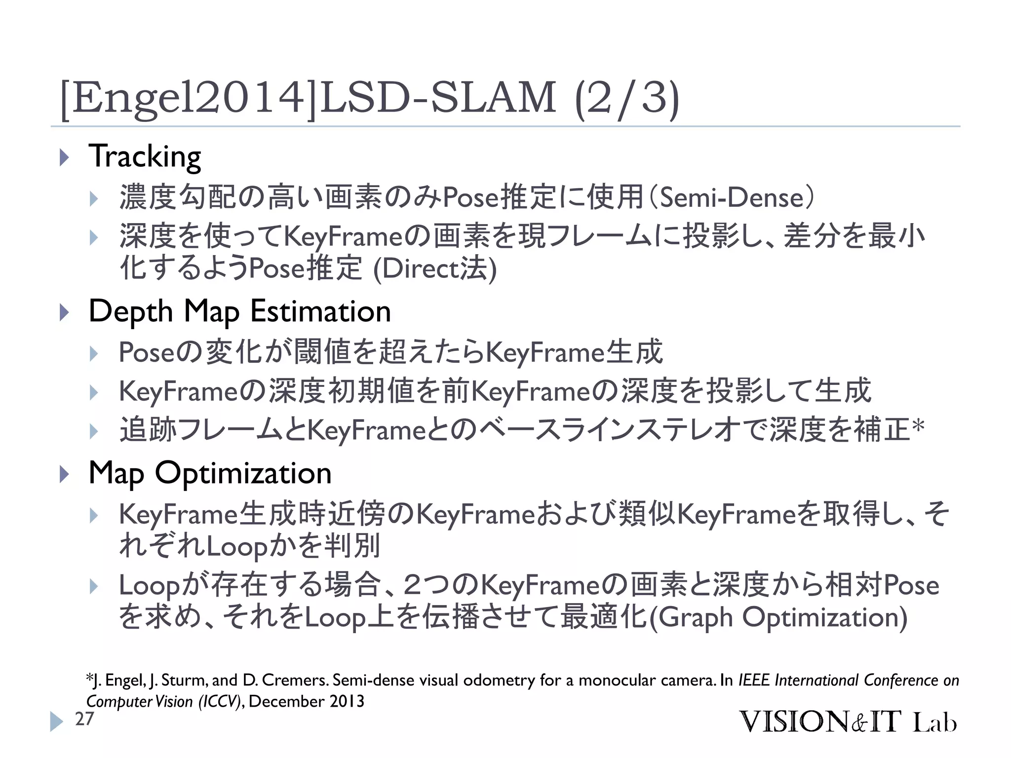 27
[Engel2014]LSD-SLAM (2/3)
 Tracking
 濃度勾配の高い画素のみPose推定に使用（Semi-Dense）
 深度を使ってKeyFrameの画素を現フレームに投影し、差分を最小
化するようPose推定 (Direct法)
 Depth Map Estimation
 Poseの変化が閾値を超えたらKeyFrame生成
 KeyFrameの深度初期値を前KeyFrameの深度を投影して生成
 追跡フレームとKeyFrameとのベースラインステレオで深度を補正*
 Map Optimization
 KeyFrame生成時近傍のKeyFrameおよび類似KeyFrameを取得し、そ
れぞれLoopかを判別
 Loopが存在する場合、２つのKeyFrameの画素と深度から相対Pose
を求め、それをLoop上を伝播させて最適化(Graph Optimization)
*J. Engel, J. Sturm, and D. Cremers. Semi-dense visual odometry for a monocular camera. In IEEE International Conference on
ComputerVision (ICCV), December 2013
 