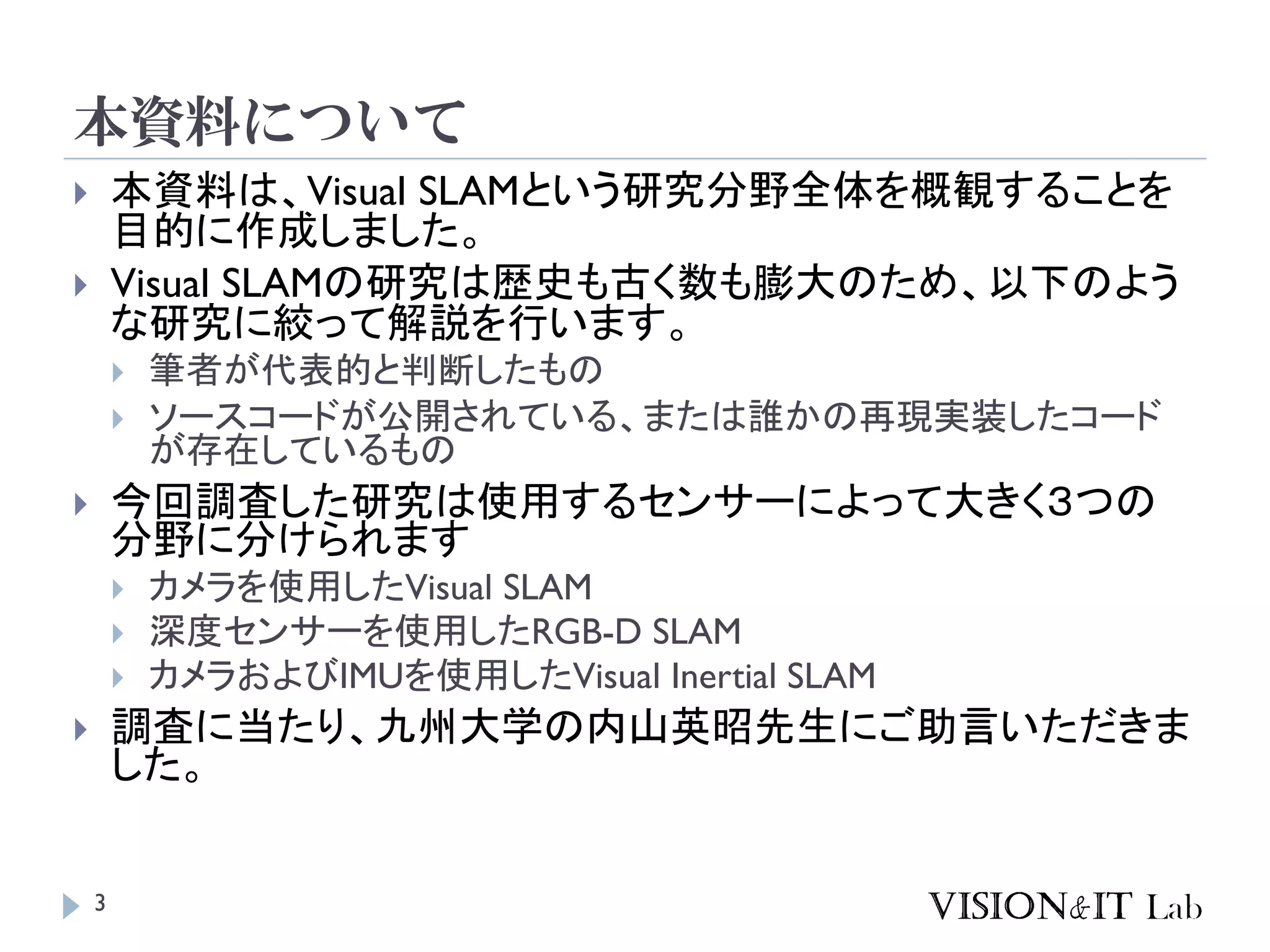 本資料について
 本資料は、Visual SLAMという研究分野全体を概観することを
目的に作成しました。
 Visual SLAMの研究は歴史も古く数も膨大のため、以下のよう
な研究に絞って解説を行います。
 筆者が代表的と判断したもの
 ソースコードが公開されている、または誰かの再現実装したコード
が存在しているもの
 今回調査した研究は使用するセンサーによって大きく３つの
分野に分けられます
 カメラを使用したVisual SLAM
 深度センサーを使用したRGB-D SLAM
 カメラおよびIMUを使用したVisual Inertial SLAM
 調査に当たり、九州大学の内山英昭先生にご助言いただきま
した。
3
 