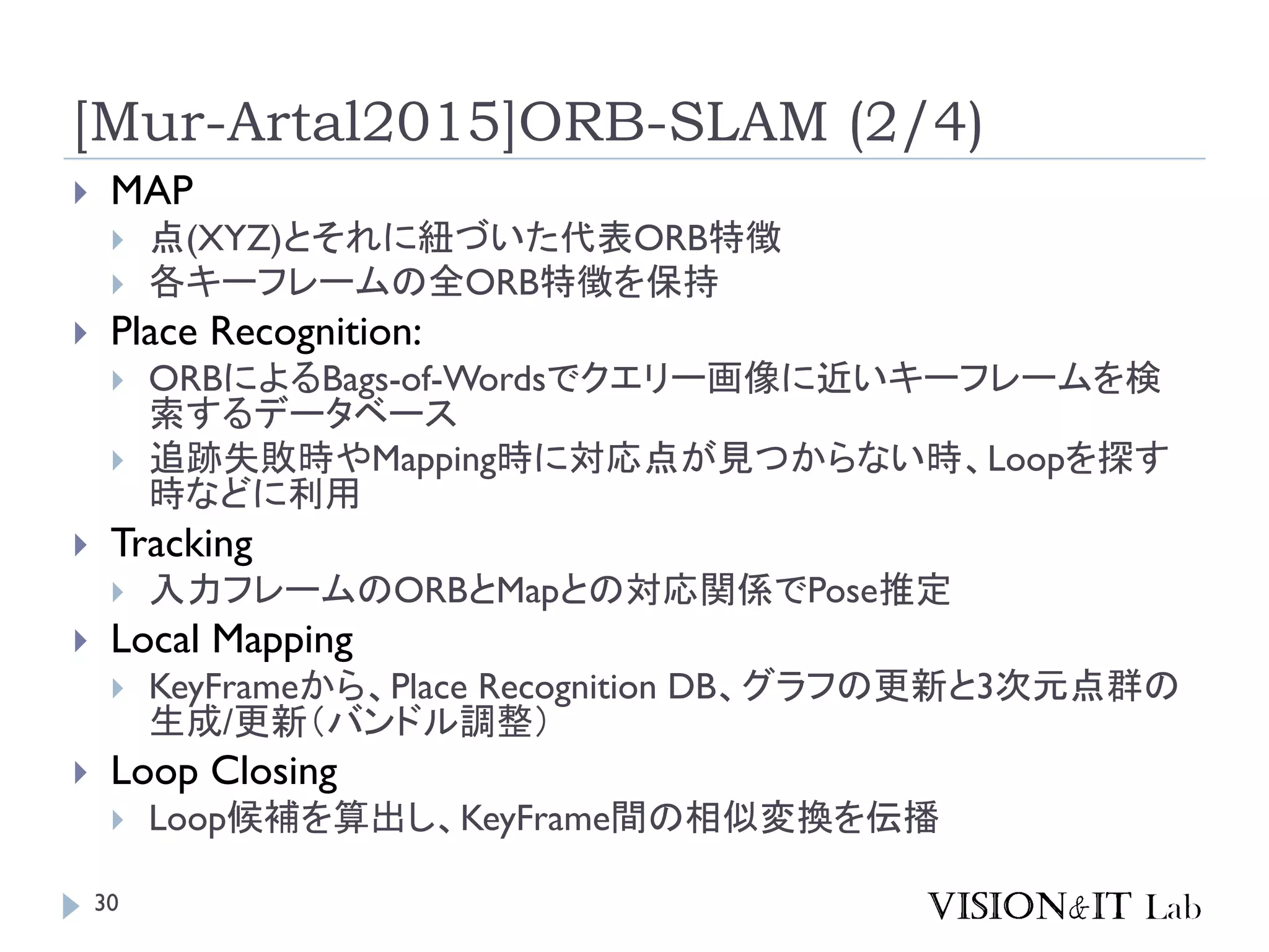 [Mur-Artal2015]ORB-SLAM (2/4)
 MAP
 点(XYZ)とそれに紐づいた代表ORB特徴
 各キーフレームの全ORB特徴を保持
 Place Recognition:
 ORBによるBags-of-Wordsでクエリー画像に近いキーフレームを検
索するデータベース
 追跡失敗時やMapping時に対応点が見つからない時、Loopを探す
時などに利用
 Tracking
 入力フレームのORBとMapとの対応関係でPose推定
 Local Mapping
 KeyFrameから、Place Recognition DB、グラフの更新と3次元点群の
生成/更新（バンドル調整）
 Loop Closing
 Loop候補を算出し、KeyFrame間の相似変換を伝播
30
 