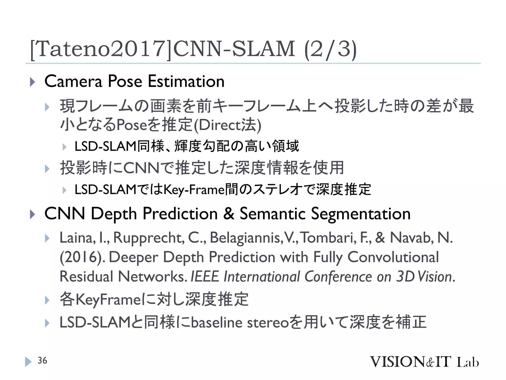 [Tateno2017]CNN-SLAM (2/3)
 Camera Pose Estimation
 現フレームの画素を前キーフレーム上へ投影した時の差が最
小となるPoseを推定(Direct法)
 LSD-SLAM同様、輝度勾配の高い領域
 投影時にCNNで推定した深度情報を使用
 LSD-SLAMではKey-Frame間のステレオで深度推定
 CNN Depth Prediction & Semantic Segmentation
 Laina, I., Rupprecht, C., Belagiannis,V.,Tombari, F., & Navab, N.
(2016). Deeper Depth Prediction with Fully Convolutional
Residual Networks. IEEE International Conference on 3DVision.
 各KeyFrameに対し深度推定
 LSD-SLAMと同様にbaseline stereoを用いて深度を補正
36
 