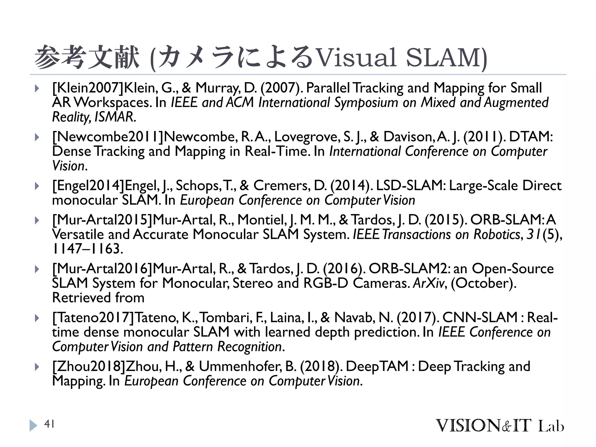 参考文献 (カメラによるVisual SLAM)
 [Klein2007]Klein, G., & Murray, D. (2007). ParallelTracking and Mapping for Small
AR Workspaces. In IEEE and ACM International Symposium on Mixed and Augmented
Reality, ISMAR.
 [Newcombe2011]Newcombe, R.A., Lovegrove, S. J., & Davison,A. J. (2011). DTAM:
DenseTracking and Mapping in Real-Time. In International Conference on Computer
Vision.
 [Engel2014]Engel, J., Schops,T., & Cremers, D. (2014). LSD-SLAM: Large-Scale Direct
monocular SLAM. In European Conference on ComputerVision
 [Mur-Artal2015]Mur-Artal, R., Montiel, J. M. M., & Tardos, J. D. (2015). ORB-SLAM:A
Versatile and Accurate Monocular SLAM System. IEEETransactions on Robotics, 31(5),
1147–1163.
 [Mur-Artal2016]Mur-Artal, R., & Tardos, J. D. (2016). ORB-SLAM2: an Open-Source
SLAM System for Monocular, Stereo and RGB-D Cameras. ArXiv, (October).
Retrieved from
 [Tateno2017]Tateno, K.,Tombari, F., Laina, I., & Navab, N. (2017). CNN-SLAM : Real-
time dense monocular SLAM with learned depth prediction. In IEEE Conference on
ComputerVision and Pattern Recognition.
 [Zhou2018]Zhou, H., & Ummenhofer, B. (2018). DeepTAM : DeepTracking and
Mapping. In European Conference on ComputerVision.
41
 
