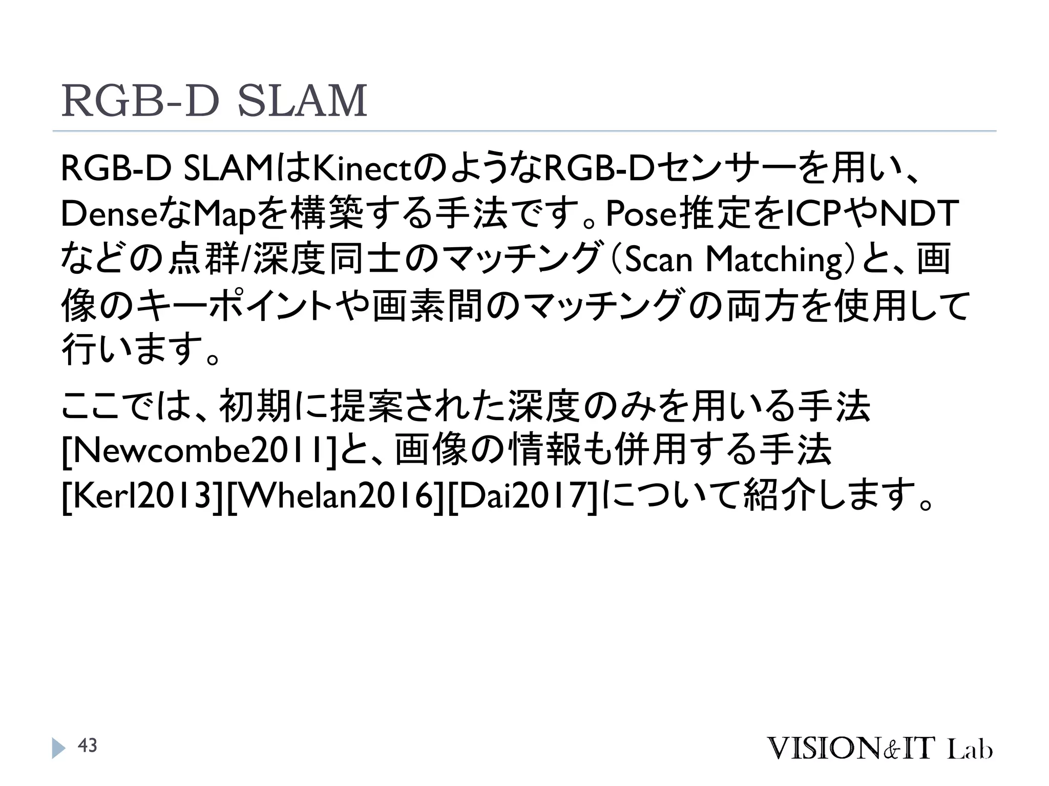 RGB-D SLAM
RGB-D SLAMはKinectのようなRGB-Dセンサーを用い、
DenseなMapを構築する手法です。Pose推定をICPやNDT
などの点群/深度同士のマッチング（Scan Matching）と、画
像のキーポイントや画素間のマッチングの両方を使用して
行います。
ここでは、初期に提案された深度のみを用いる手法
[Newcombe2011]と、画像の情報も併用する手法
[Kerl2013][Whelan2016][Dai2017]について紹介します。
43
 