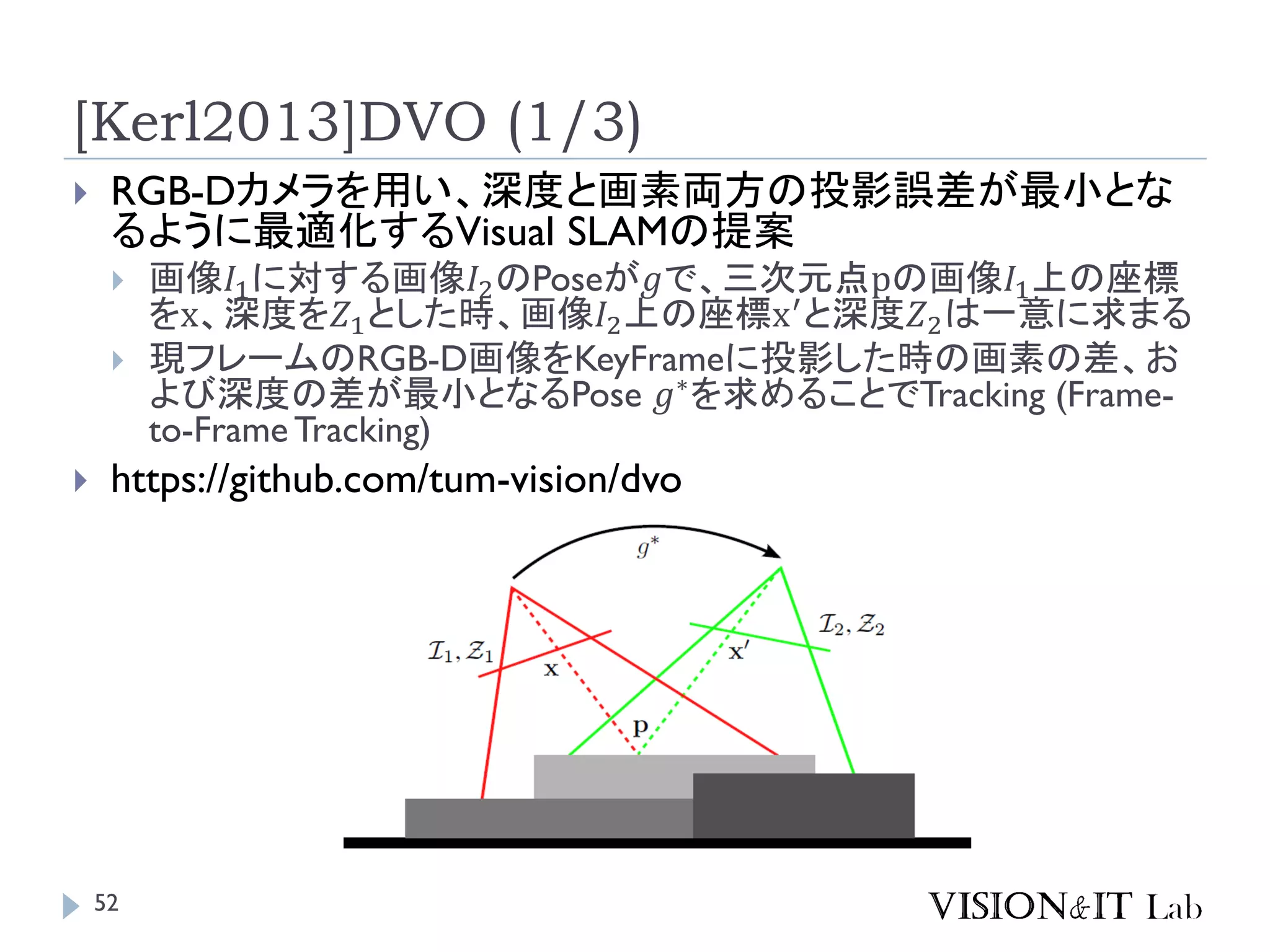 [Kerl2013]DVO (1/3)
 RGB-Dカメラを用い、深度と画素両方の投影誤差が最小とな
るように最適化するVisual SLAMの提案
 画像𝛪1に対する画像𝛪2のPoseが𝑔で、三次元点pの画像𝛪1上の座標
をx、深度を𝛧1とした時、画像𝛪2上の座標x′
と深度𝛧2は一意に求まる
 現フレームのRGB-D画像をKeyFrameに投影した時の画素の差、お
よび深度の差が最小となるPose 𝑔∗
を求めることでTracking (Frame-
to-Frame Tracking)
 https://github.com/tum-vision/dvo
52
 