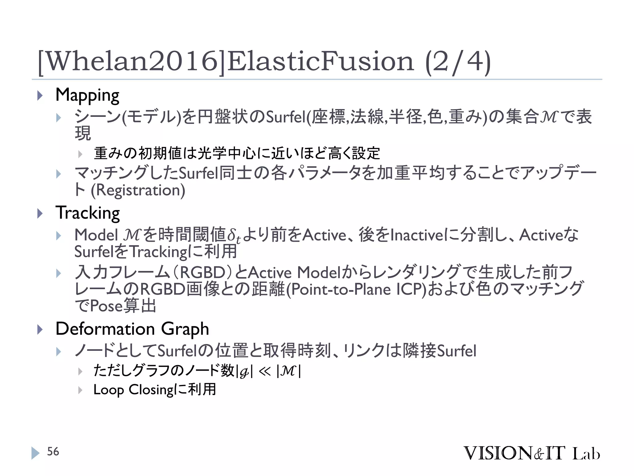 [Whelan2016]ElasticFusion (2/4)
 Mapping
 シーン(モデル)を円盤状のSurfel(座標,法線,半径,色,重み)の集合ℳで表
現
 重みの初期値は光学中心に近いほど高く設定
 マッチングしたSurfel同士の各パラメータを加重平均することでアップデー
ト (Registration)
 Tracking
 Model ℳを時間閾値𝛿𝑡より前をActive、後をInactiveに分割し、Activeな
SurfelをTrackingに利用
 入力フレーム（RGBD）とActive Modelからレンダリングで生成した前フ
レームのRGBD画像との距離(Point-to-Plane ICP)および色のマッチング
でPose算出
 Deformation Graph
 ノードとしてSurfelの位置と取得時刻、リンクは隣接Surfel
 ただしグラフのノード数 ℊ ≪ ℳ
 Loop Closingに利用
56
 