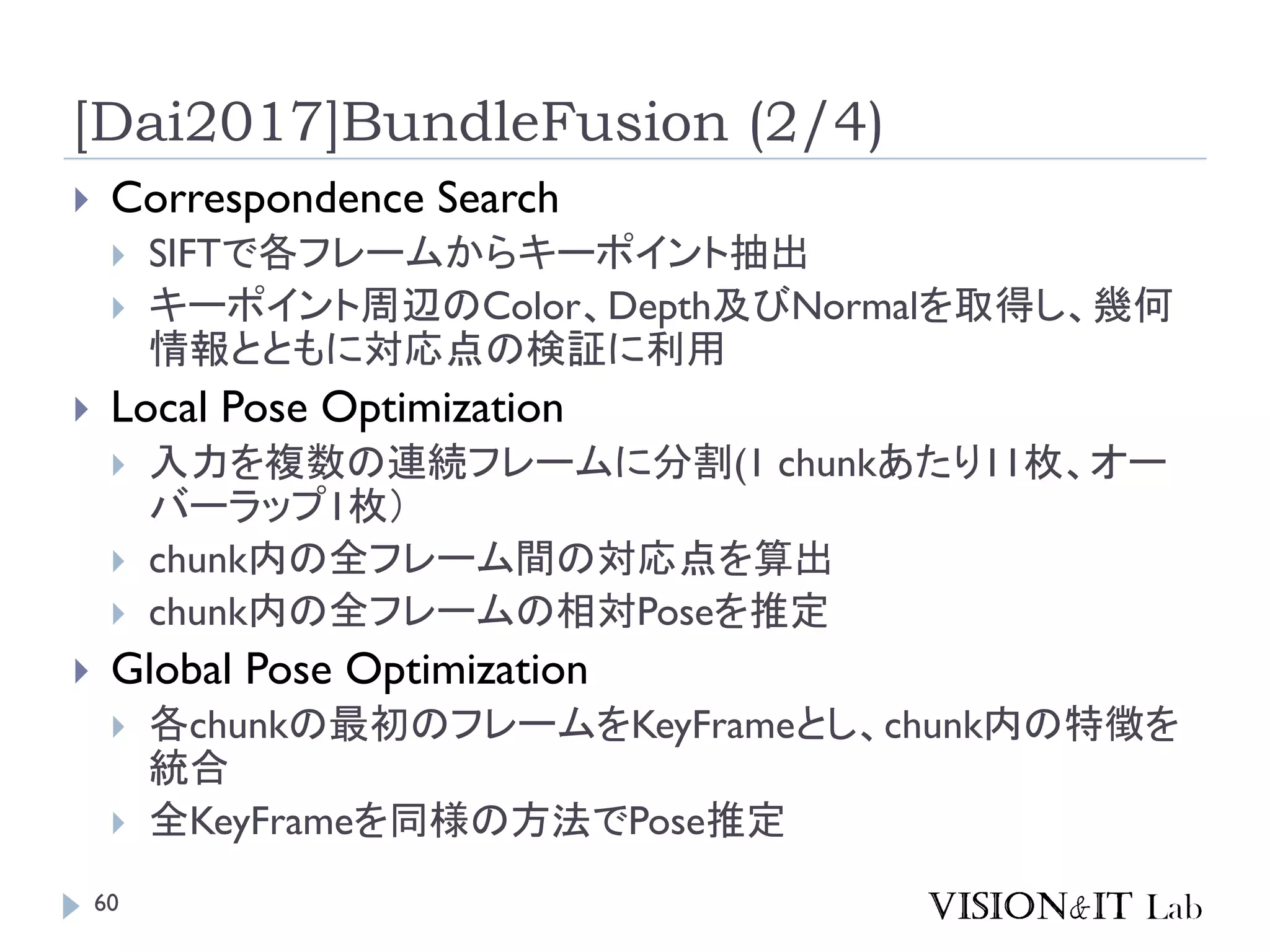 [Dai2017]BundleFusion (2/4)
 Correspondence Search
 SIFTで各フレームからキーポイント抽出
 キーポイント周辺のColor、Depth及びNormalを取得し、幾何
情報とともに対応点の検証に利用
 Local Pose Optimization
 入力を複数の連続フレームに分割(1 chunkあたり11枚、オー
バーラップ1枚）
 chunk内の全フレーム間の対応点を算出
 chunk内の全フレームの相対Poseを推定
 Global Pose Optimization
 各chunkの最初のフレームをKeyFrameとし、chunk内の特徴を
統合
 全KeyFrameを同様の方法でPose推定
60
 