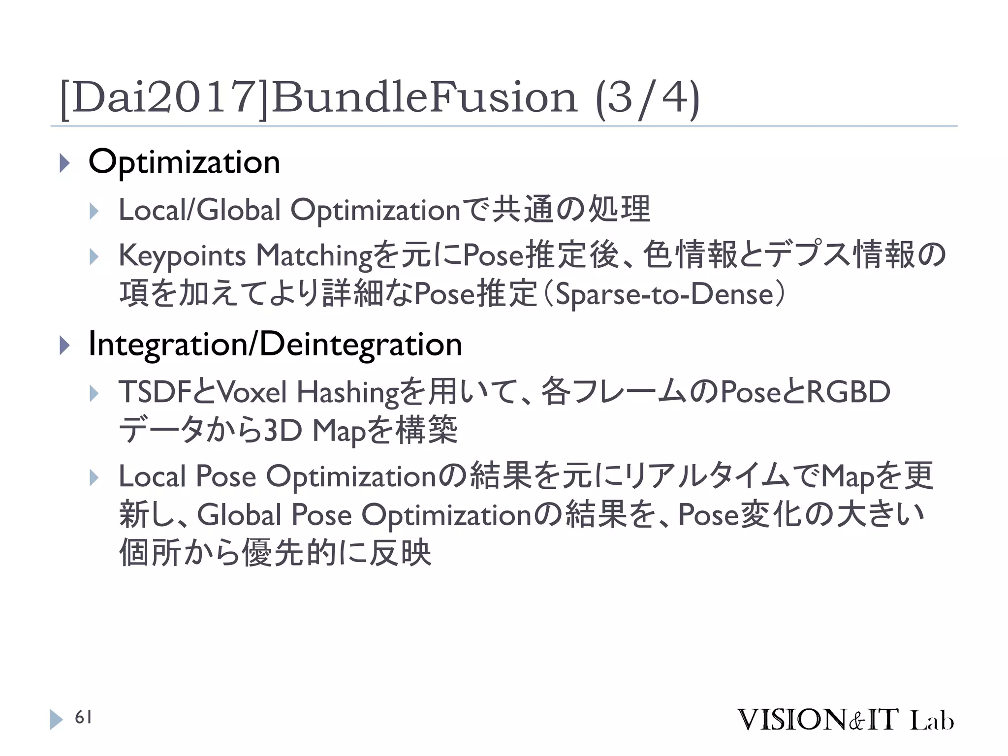 [Dai2017]BundleFusion (3/4)
 Optimization
 Local/Global Optimizationで共通の処理
 Keypoints Matchingを元にPose推定後、色情報とデプス情報の
項を加えてより詳細なPose推定（Sparse-to-Dense）
 Integration/Deintegration
 TSDFとVoxel Hashingを用いて、各フレームのPoseとRGBD
データから3D Mapを構築
 Local Pose Optimizationの結果を元にリアルタイムでMapを更
新し、Global Pose Optimizationの結果を、Pose変化の大きい
個所から優先的に反映
61
 