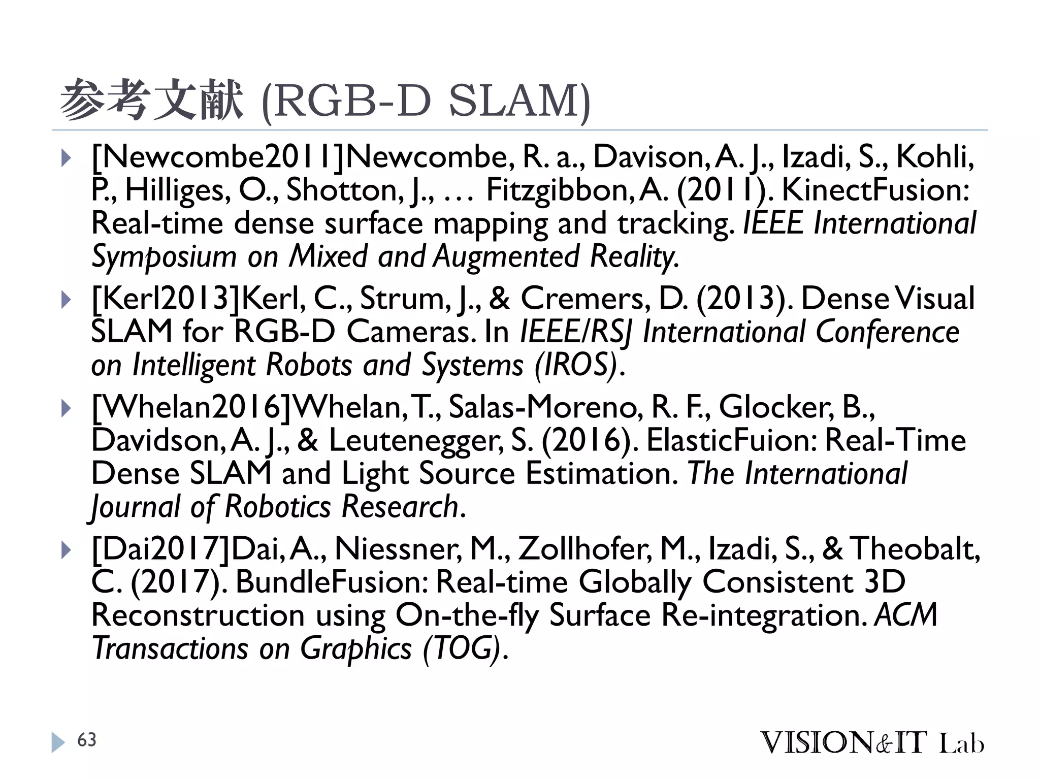 参考文献 (RGB-D SLAM)
 [Newcombe2011]Newcombe, R. a., Davison,A. J., Izadi, S., Kohli,
P., Hilliges, O., Shotton, J., … Fitzgibbon,A. (2011). KinectFusion:
Real-time dense surface mapping and tracking. IEEE International
Symposium on Mixed and Augmented Reality.
 [Kerl2013]Kerl, C., Strum, J., & Cremers, D. (2013). DenseVisual
SLAM for RGB-D Cameras. In IEEE/RSJ International Conference
on Intelligent Robots and Systems (IROS).
 [Whelan2016]Whelan,T., Salas-Moreno, R. F., Glocker, B.,
Davidson,A. J., & Leutenegger, S. (2016). ElasticFuion: Real-Time
Dense SLAM and Light Source Estimation. The International
Journal of Robotics Research.
 [Dai2017]Dai,A., Niessner, M., Zollhofer, M., Izadi, S., & Theobalt,
C. (2017). BundleFusion: Real-time Globally Consistent 3D
Reconstruction using On-the-fly Surface Re-integration. ACM
Transactions on Graphics (TOG).
63
 