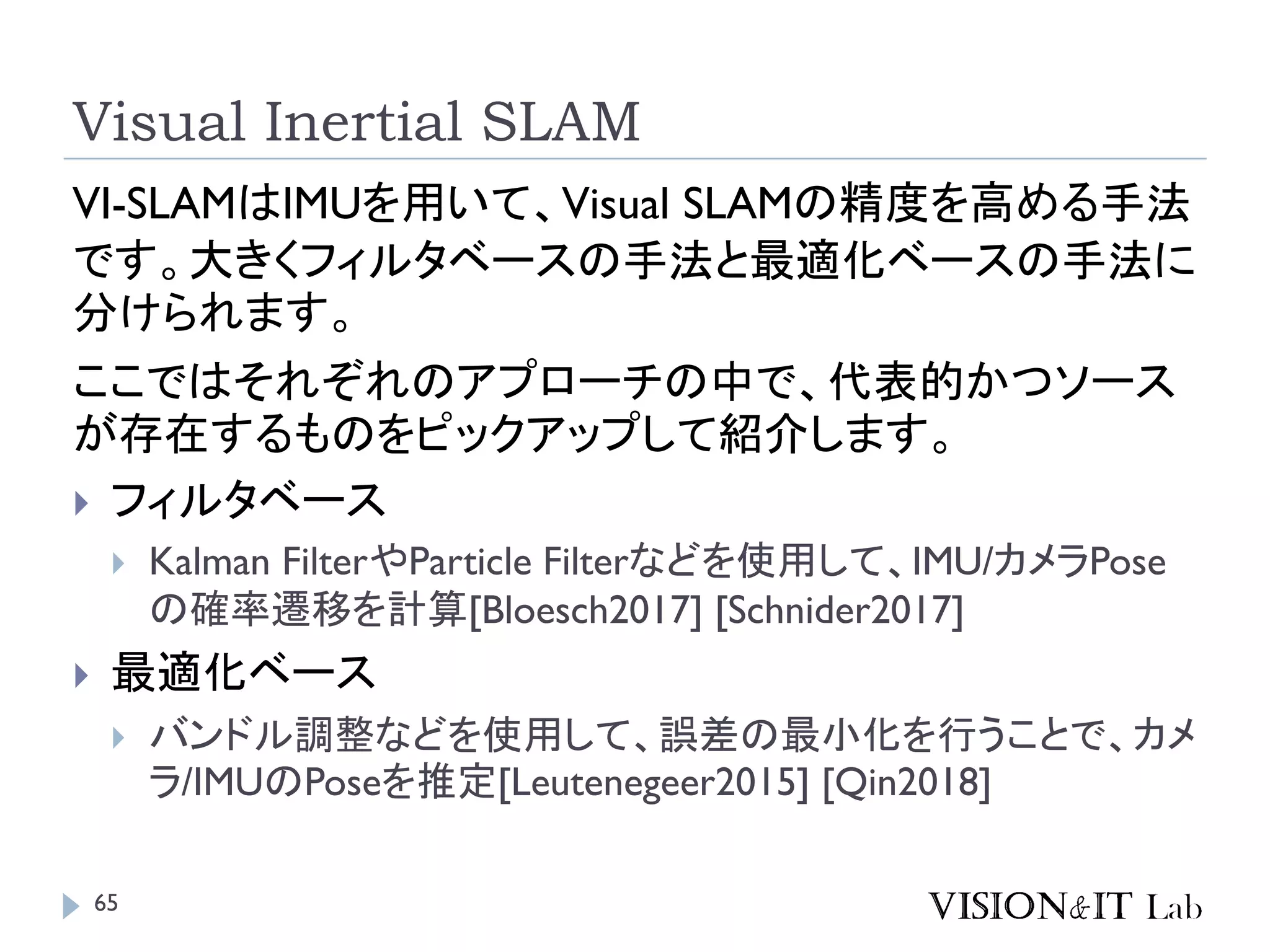 Visual Inertial SLAM
VI-SLAMはIMUを用いて、Visual SLAMの精度を高める手法
です。大きくフィルタベースの手法と最適化ベースの手法に
分けられます。
ここではそれぞれのアプローチの中で、代表的かつソース
が存在するものをピックアップして紹介します。
 フィルタベース
 Kalman FilterやParticle Filterなどを使用して、IMU/カメラPose
の確率遷移を計算[Bloesch2017] [Schnider2017]
 最適化ベース
 バンドル調整などを使用して、誤差の最小化を行うことで、カメ
ラ/IMUのPoseを推定[Leutenegeer2015] [Qin2018]
65
 