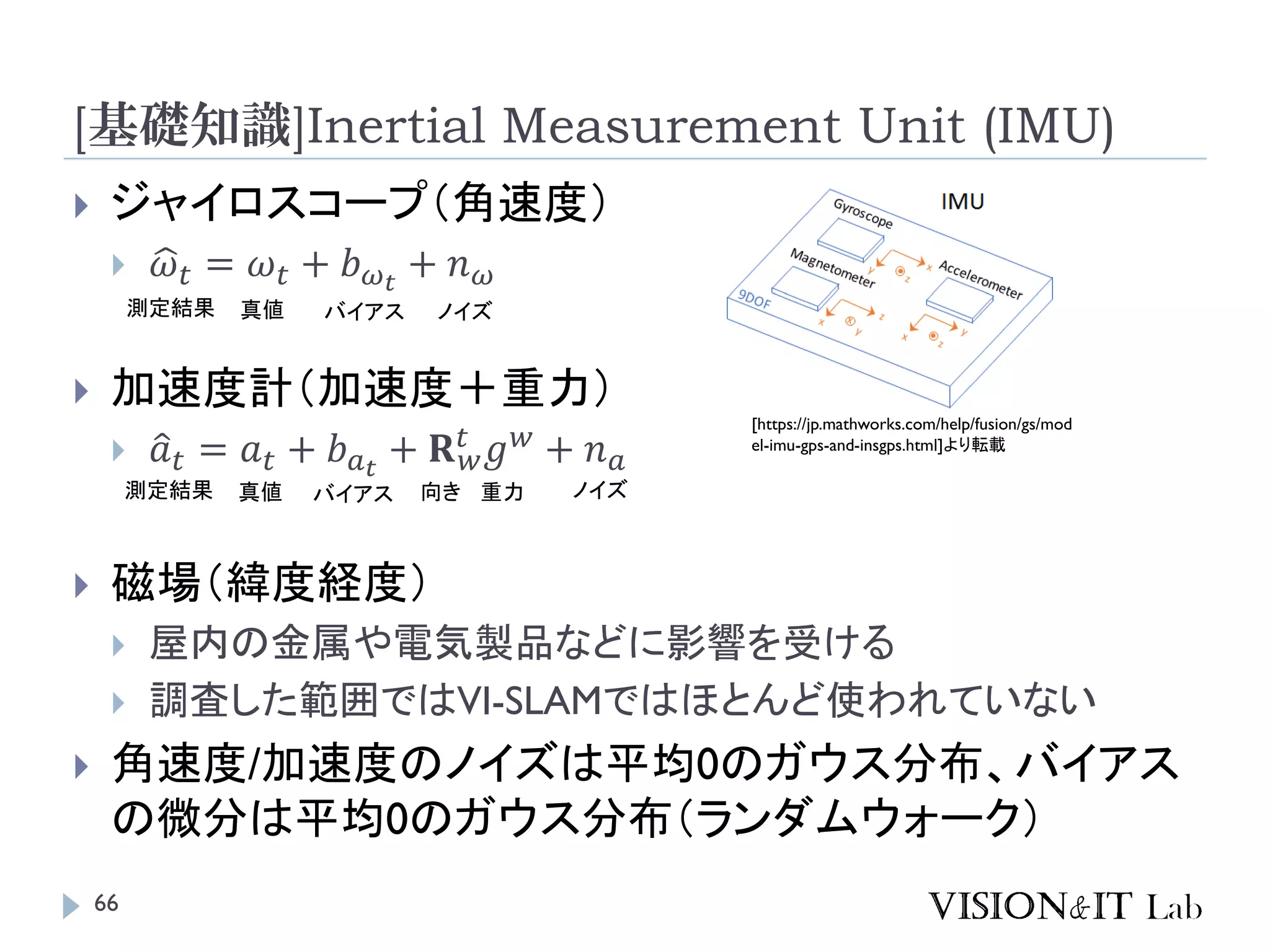 [基礎知識]Inertial Measurement Unit (IMU)
 ジャイロスコープ（角速度）
 ෝ𝜔 𝑡 = 𝜔 𝑡 + 𝑏 𝜔 𝑡
+ 𝑛 𝜔
 加速度計（加速度＋重力）
 ො𝑎 𝑡 = 𝑎 𝑡 + 𝑏 𝑎 𝑡
+ 𝐑 𝑤
𝑡
𝑔 𝑤
+ 𝑛 𝑎
 磁場（緯度経度）
 屋内の金属や電気製品などに影響を受ける
 調査した範囲ではVI-SLAMではほとんど使われていない
 角速度/加速度のノイズは平均0のガウス分布、バイアス
の微分は平均0のガウス分布（ランダムウォーク）
測定結果 真値 バイアス ノイズ
測定結果 真値 バイアス ノイズ重力向き
[https://jp.mathworks.com/help/fusion/gs/mod
el-imu-gps-and-insgps.html]より転載
66
 