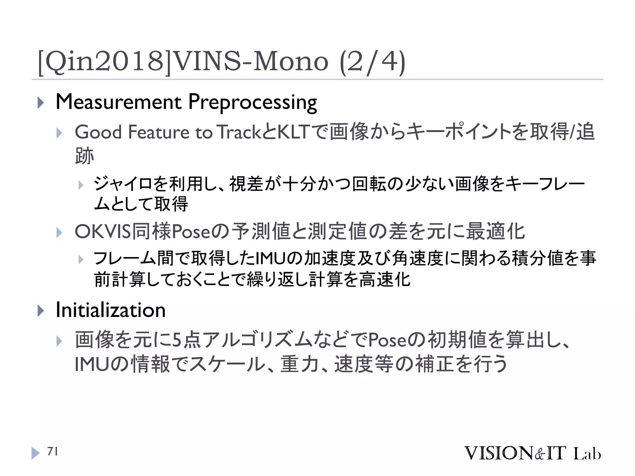 [Qin2018]VINS-Mono (2/4)
 Measurement Preprocessing
 Good Feature toTrackとKLTで画像からキーポイントを取得/追
跡
 ジャイロを利用し、視差が十分かつ回転の少ない画像をキーフレー
ムとして取得
 OKVIS同様Poseの予測値と測定値の差を元に最適化
 フレーム間で取得したIMUの加速度及び角速度に関わる積分値を事
前計算しておくことで繰り返し計算を高速化
 Initialization
 画像を元に5点アルゴリズムなどでPoseの初期値を算出し、
IMUの情報でスケール、重力、速度等の補正を行う
71
 