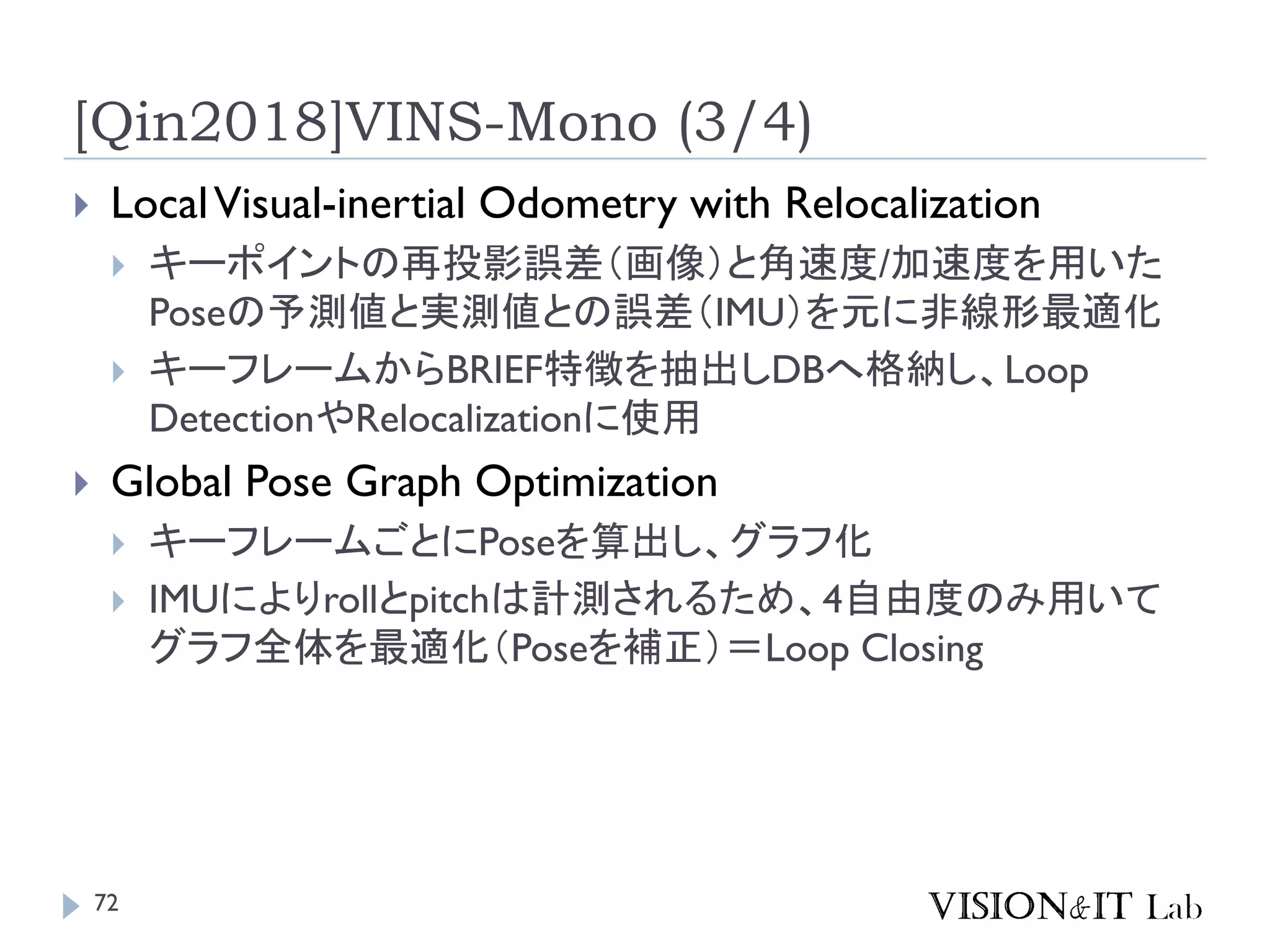 [Qin2018]VINS-Mono (3/4)
 LocalVisual-inertial Odometry with Relocalization
 キーポイントの再投影誤差（画像）と角速度/加速度を用いた
Poseの予測値と実測値との誤差（IMU）を元に非線形最適化
 キーフレームからBRIEF特徴を抽出しDBへ格納し、Loop
DetectionやRelocalizationに使用
 Global Pose Graph Optimization
 キーフレームごとにPoseを算出し、グラフ化
 IMUによりrollとpitchは計測されるため、4自由度のみ用いて
グラフ全体を最適化（Poseを補正）＝Loop Closing
72
 