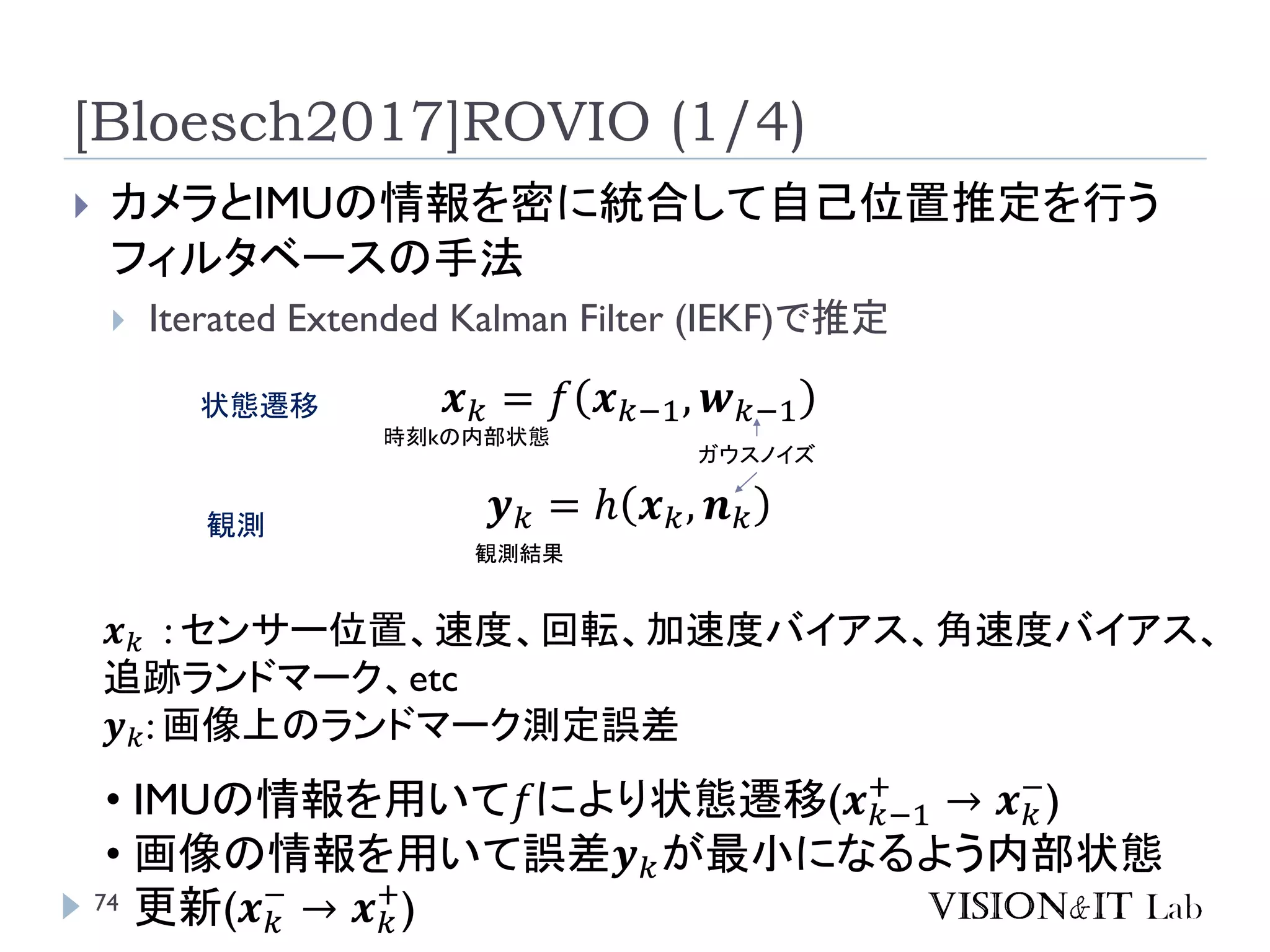 [Bloesch2017]ROVIO (1/4)
 カメラとIMUの情報を密に統合して自己位置推定を行う
フィルタベースの手法
 Iterated Extended Kalman Filter (IEKF)で推定
𝒙 𝑘 = 𝑓 𝒙 𝑘−1, 𝒘 𝑘−1
𝒚 𝑘 = ℎ 𝒙 𝑘, 𝒏 𝑘
時刻kの内部状態
ガウスノイズ
観測結果
状態遷移
観測
𝒙 𝑘 : センサー位置、速度、回転、加速度バイアス、角速度バイアス、
追跡ランドマーク、etc
𝒚 𝑘: 画像上のランドマーク測定誤差
• IMUの情報を用いて𝑓により状態遷移(𝒙 𝑘−1
+
→ 𝒙 𝑘
−
)
• 画像の情報を用いて誤差𝒚 𝑘が最小になるよう内部状態
更新(𝒙 𝑘
−
→ 𝒙 𝑘
+
)74
 