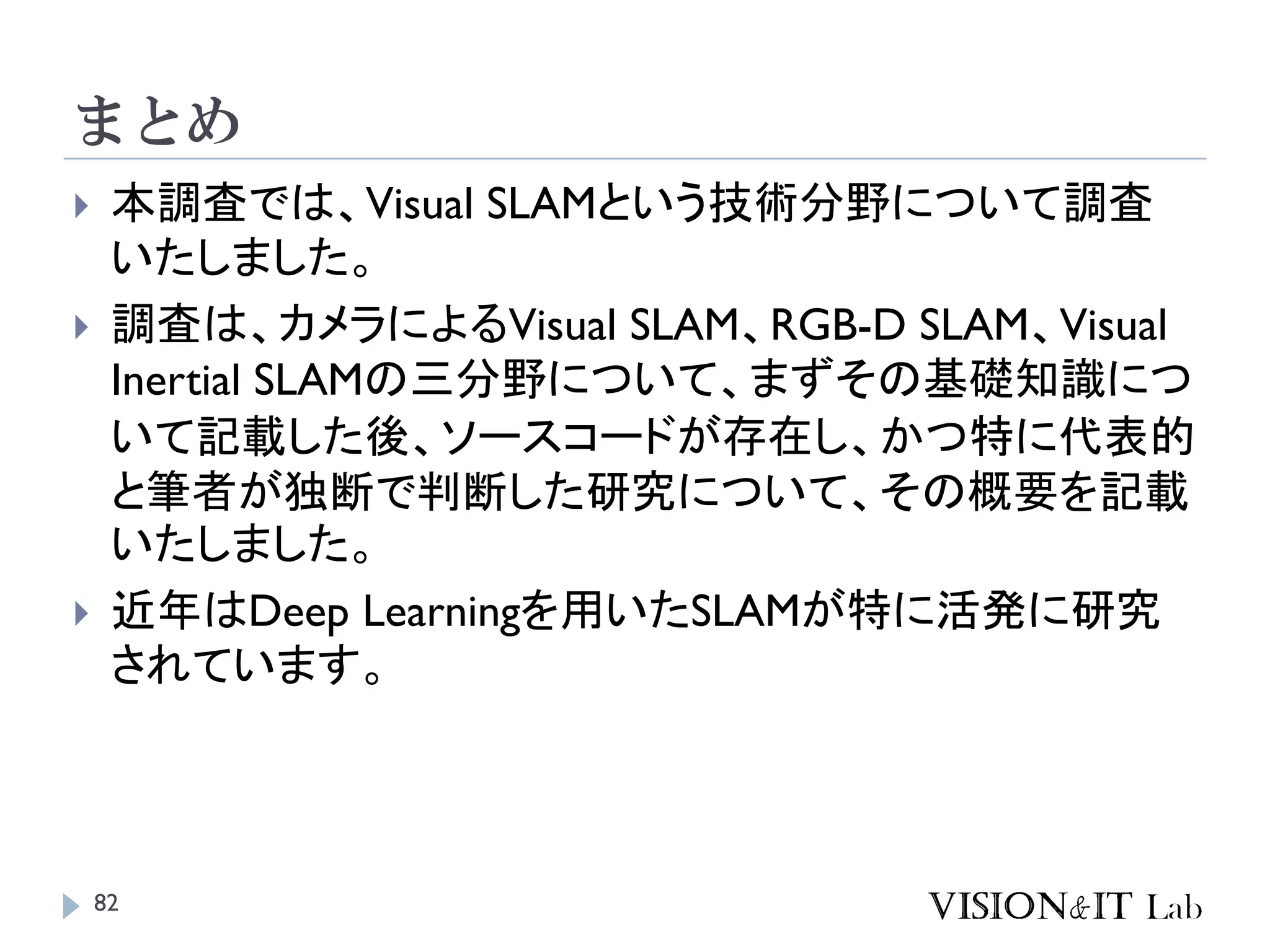 まとめ
 本調査では、Visual SLAMという技術分野について調査
いたしました。
 調査は、カメラによるVisual SLAM、RGB-D SLAM、Visual
Inertial SLAMの三分野について、まずその基礎知識につ
いて記載した後、ソースコードが存在し、かつ特に代表的
と筆者が独断で判断した研究について、その概要を記載
いたしました。
 近年はDeep Learningを用いたSLAMが特に活発に研究
されています。
82
 