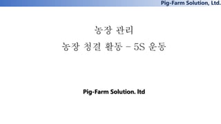 Pig-Farm Solution, Ltd.
농장 관리
농장 청결 활동 – 5S 운동
Pig-Farm Solution. ltd
 