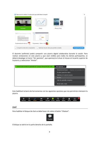 9
El docente (anfitrión) podrá compartir una pizarra digital colaborativa durante la sesión. Para
realizar anotaciones en esta pizarra y que sean visibles para todos los demás participantes, se
deberá desplegar el menú “Ver opciones”, que aparecerá al situar el mouse en la parte superior de
la pizarra, y seleccionar “Anotar”.
Esto habilitará la barra de herramientas con las siguientes opciones que nos permitirán intervenir la
pizarra.
CHAT
Para habilitar el bloque de chat se debe hacer clic sobre el botón “Chatear”.
El bloque se abrirá en la parte derecha de la pantalla.
 