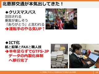 北恵那交通が本気出してきた！
人と環境にやさしい交通をめざす全国大会in前橋 10
◆クリスマスバス
注目される
乗客が楽しそう
「ありがとう」と言われる
➔運転手のやる気UP↑
◆ICT化
紙と鉛筆とFAXと職人技
➔半年足らずでGTFS-JP
データの内製化体制
へ移行完了
 