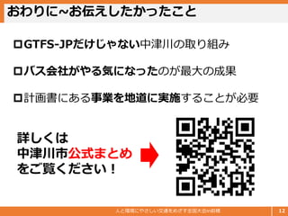 おわりに~お伝えしたかったこと
人と環境にやさしい交通をめざす全国大会in前橋 12
GTFS-JPだけじゃない中津川の取り組み
バス会社がやる気になったのが最大の成果
計画書にある事業を地道に実施することが必要
詳しくは
中津川市公式まとめ
をご覧ください！
 