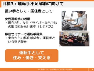 目標3：運転手不足解消に向けて
人と環境にやさしい交通をめざす全国大会in前橋 8
担い手として・居住者として
女性運転手の活躍
・現在2名。女性ドライバーならでは
の取り組みも計画中（七夕バス）
移住セミナーで運転手募集
・東京からの移住希望者に運転手と
いう選択肢を
運転手として
住み・働き・支える
 