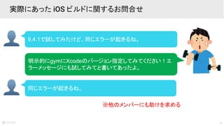 19
9.4.1で試してみたけど、同じエラーが起きるね。
実際にあった iOS ビルドに関するお問合せ
明示的にgymにXcodeのバージョン指定してみてください！エ
ラーメッセージにも試してみてと書いてあったよ。
同じエラーが起きるね。
※他のメンバーにも助けを求める
 