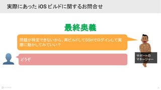 21
実際にあった iOS ビルドに関するお問合せ
問題が特定できないから、再ビルドしてSSHでログインして実
際に動かしてみていい？
どうぞ
サポートの
マネージャー
最終奥義
 