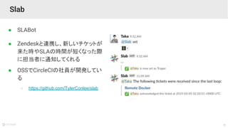 26
● SLABot
● Zendeskと連携し、新しいチケットが
来た時やSLAの時間が短くなった際
に担当者に通知してくれる
● OSSでCircleCIの社員が開発してい
る
○ https://github.com/TylerConlee/slab
Slab
 