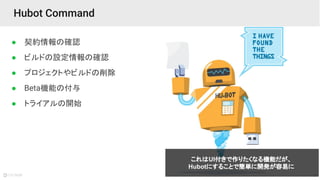 27
● 契約情報の確認
● ビルドの設定情報の確認
● プロジェクトやビルドの削除
● Beta機能の付与
● トライアルの開始
Hubot Command
これはUI付きで作りたくなる機能だが、
Hubotにすることで簡単に開発が容易に
 